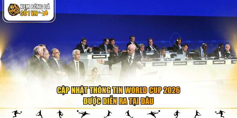 Cập nhật thông tin World Cup 2026 được diễn ra tại đâu
